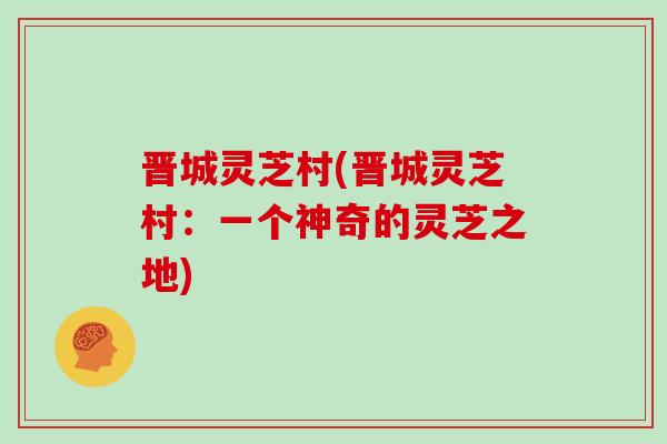 晋城灵芝村(晋城灵芝村：一个神奇的灵芝之地)
