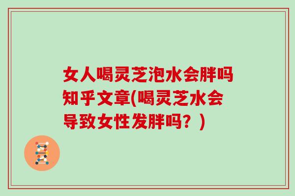 女人喝灵芝泡水会胖吗知乎文章(喝灵芝水会导致女性发胖吗？)
