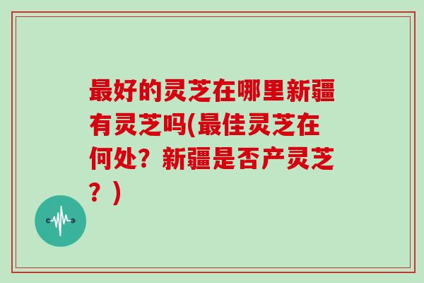 最好的灵芝在哪里新疆有灵芝吗(最佳灵芝在何处？新疆是否产灵芝？)