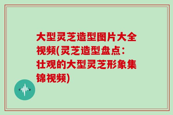 大型灵芝造型图片大全视频(灵芝造型盘点：壮观的大型灵芝形象集锦视频)