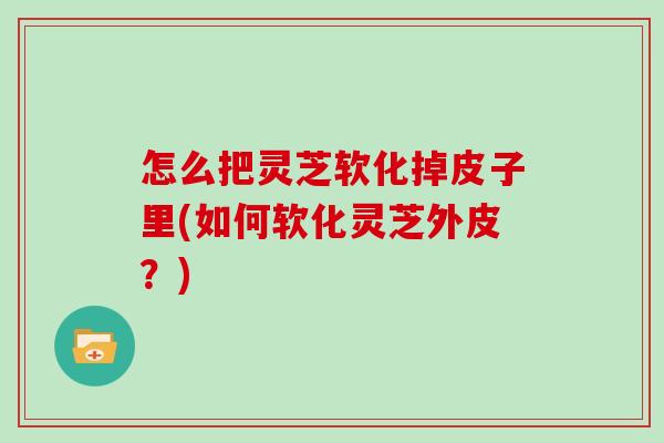 怎么把灵芝软化掉皮子里(如何软化灵芝外皮？)