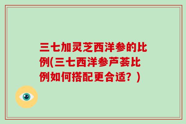 三七加灵芝西洋参的比例(三七西洋参芦荟比例如何搭配更合适？)
