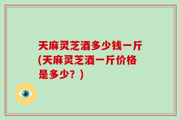 天麻灵芝酒多少钱一斤(天麻灵芝酒一斤价格是多少？)