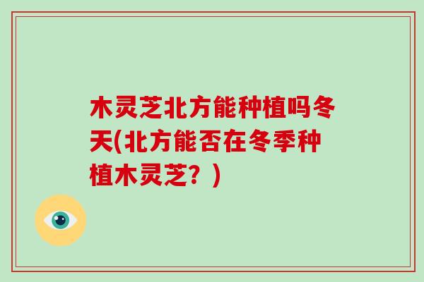 木灵芝北方能种植吗冬天(北方能否在冬季种植木灵芝？)