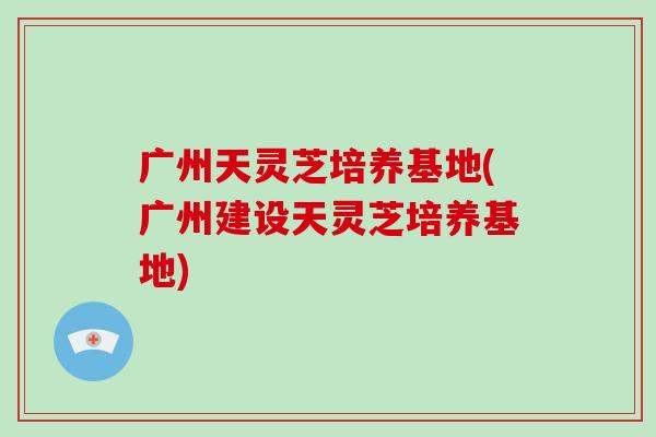 广州天灵芝培养基地(广州建设天灵芝培养基地)