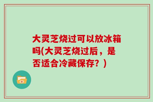 大灵芝烧过可以放冰箱吗(大灵芝烧过后，是否适合冷藏保存？)