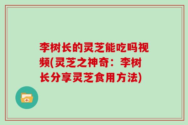 李树长的灵芝能吃吗视频(灵芝之神奇：李树长分享灵芝食用方法)