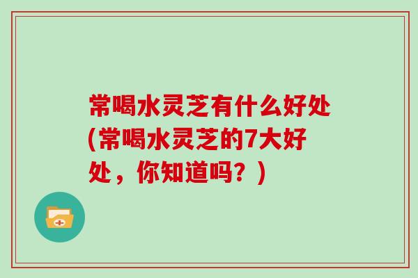 常喝水灵芝有什么好处(常喝水灵芝的7大好处，你知道吗？)