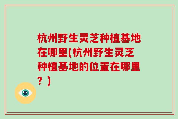 杭州野生灵芝种植基地在哪里(杭州野生灵芝种植基地的位置在哪里？)