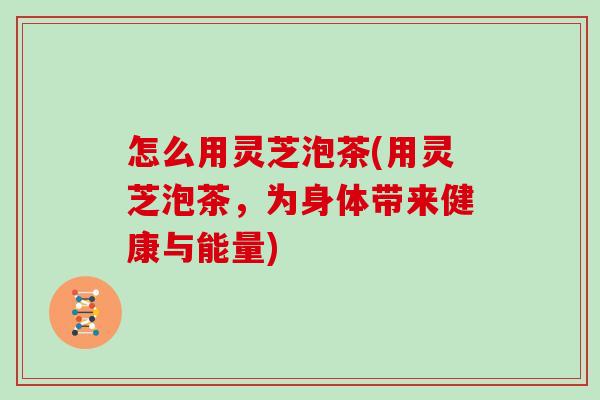 怎么用灵芝泡茶(用灵芝泡茶，为身体带来健康与能量)
