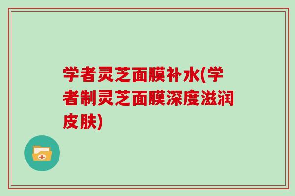 学者灵芝面膜补水(学者制灵芝面膜深度滋润皮肤)