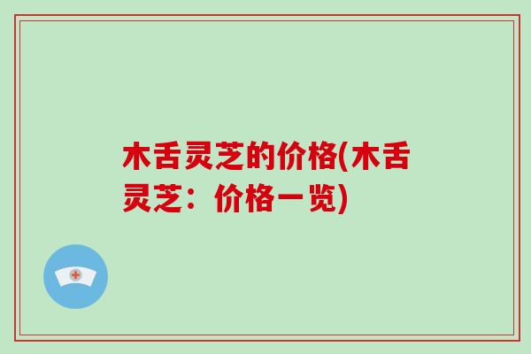 木舌灵芝的价格(木舌灵芝：价格一览)