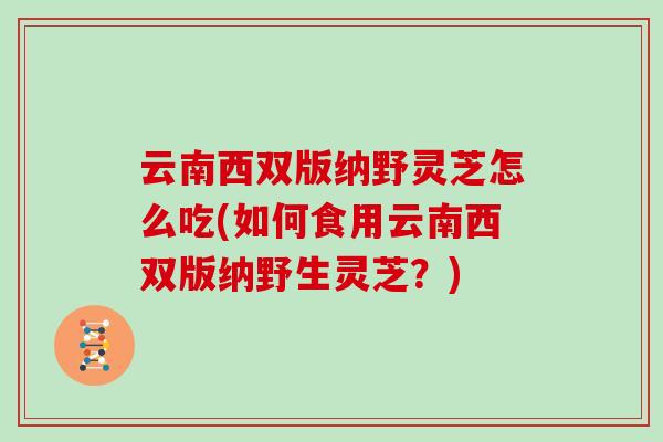 云南西双版纳野灵芝怎么吃(如何食用云南西双版纳野生灵芝？)