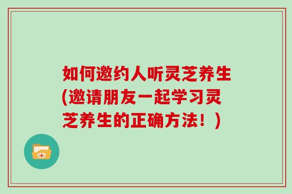 如何邀约人听灵芝养生(邀请朋友一起学习灵芝养生的正确方法！)