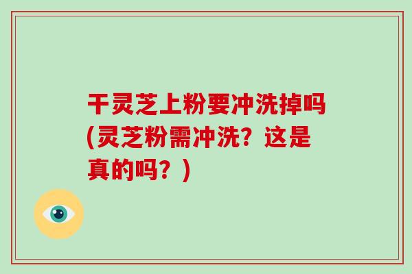 干灵芝上粉要冲洗掉吗(灵芝粉需冲洗？这是真的吗？)