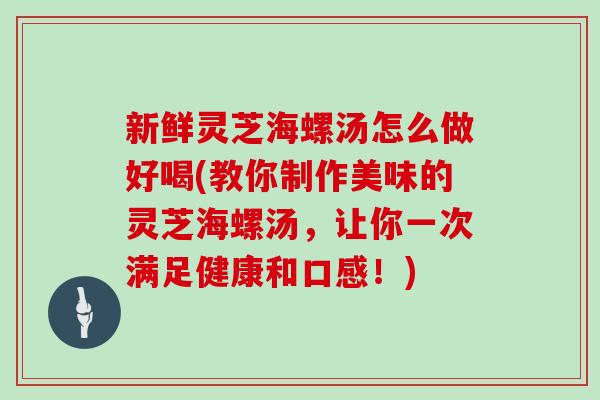 新鲜灵芝海螺汤怎么做好喝(教你制作美味的灵芝海螺汤,让你一次满足健康和口感!)-第1张图片-灵芝大师 新鲜灵芝海螺汤怎么做好喝(教你制作美味的灵芝海螺汤,让你一次满足健康和口感!)-第1张图片-灵芝大师