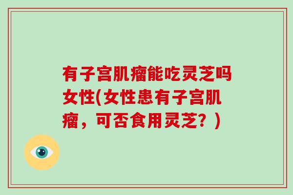 有子宫肌瘤能吃灵芝吗女性(女性患有子宫肌瘤，可否食用灵芝？)