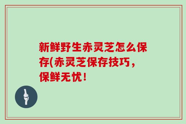 新鲜野生赤灵芝怎么保存(赤灵芝保存技巧，保鲜无忧！