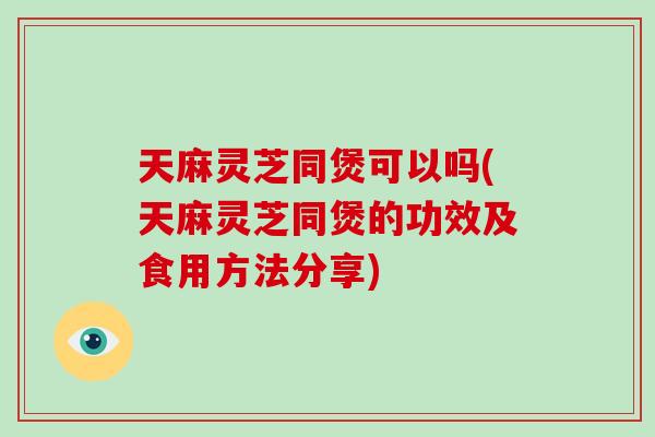 天麻灵芝同煲可以吗(天麻灵芝同煲的功效及食用方法分享)