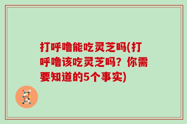 打呼噜能吃灵芝吗(打呼噜该吃灵芝吗？你需要知道的5个事实)