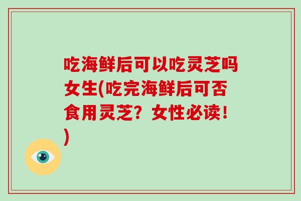 吃海鲜后可以吃灵芝吗女生(吃完海鲜后可否食用灵芝？女性必读！)