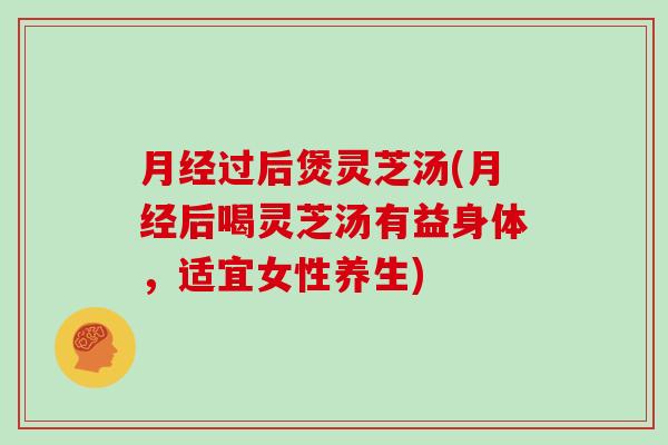 月经过后煲灵芝汤(月经后喝灵芝汤有益身体，适宜女性养生)-第1张图片-灵芝大师
