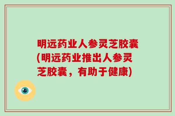 明远药业人参灵芝胶囊(明远药业推出人参灵芝胶囊，有助于健康)