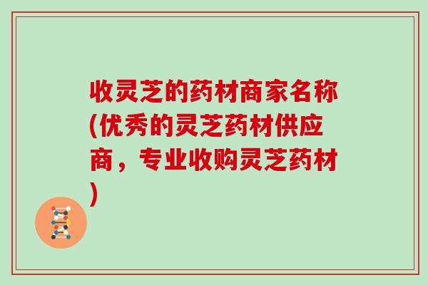 收灵芝的药材商家名称(优秀的灵芝药材供应商，专业收购灵芝药材)