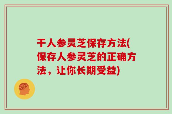 干人参灵芝保存方法(保存人参灵芝的正确方法，让你长期受益)