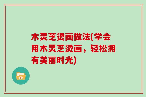 木灵芝烫画做法(学会用木灵芝烫画,轻松拥有美丽时光)-第1张图片-灵芝大师 木灵芝烫画做法(学会用木灵芝烫画,轻松拥有美丽时光)-第1张图片-灵芝大师