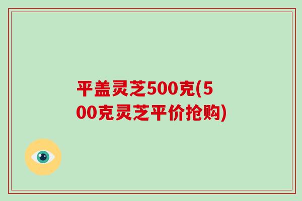 平盖灵芝500克(500克灵芝平价抢购)