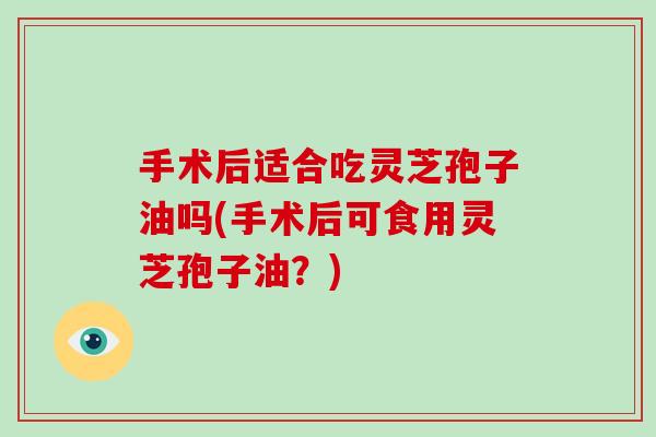 手术后适合吃灵芝孢子油吗(手术后可食用灵芝孢子油？)