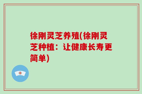 徐刚灵芝养殖(徐刚灵芝种植：让健康长寿更简单)