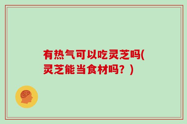 有热气可以吃灵芝吗(灵芝能当食材吗？)