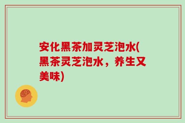 安化黑茶加灵芝泡水(黑茶灵芝泡水，养生又美味)
