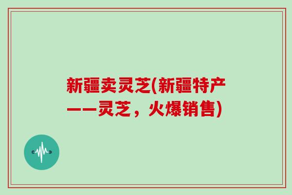 新疆卖灵芝(新疆特产——灵芝，火爆销售)