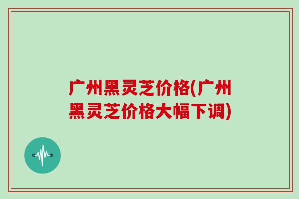 广州黑灵芝价格(广州黑灵芝价格大幅下调)