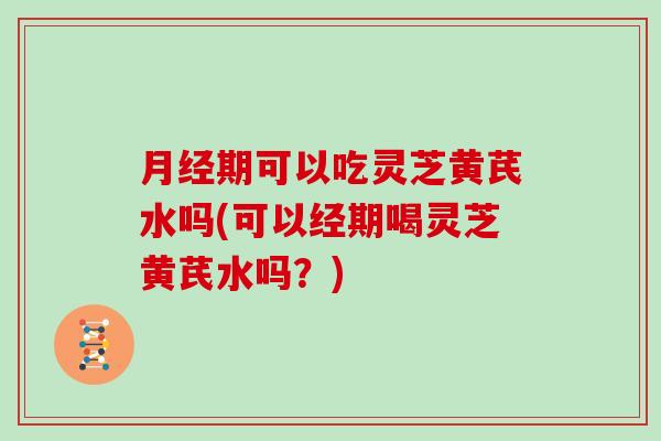 月经期可以吃灵芝黄芪水吗(可以经期喝灵芝黄芪水吗？)