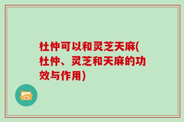 杜仲可以和灵芝天麻(杜仲、灵芝和天麻的功效与作用)