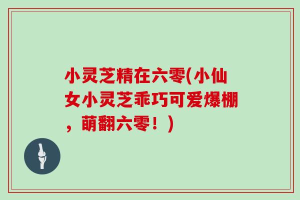 小灵芝精在六零(小仙女小灵芝乖巧可爱爆棚，萌翻六零！)-第1张图片-灵芝大师