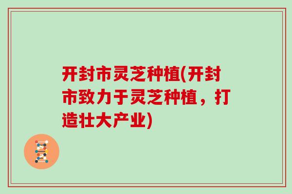 开封市灵芝种植(开封市致力于灵芝种植，打造壮大产业)