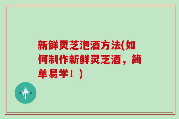 新鲜灵芝泡酒方法(如何制作新鲜灵芝酒，简单易学！)
