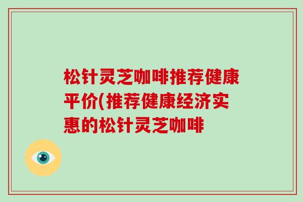 松针灵芝咖啡推荐健康平价(推荐健康经济实惠的松针灵芝咖啡