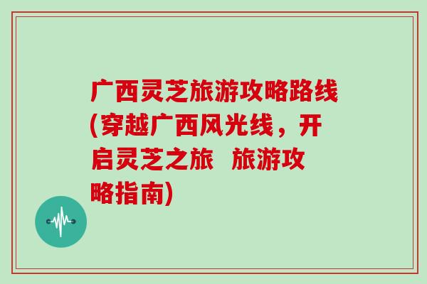 广西灵芝旅游攻略路线(穿越广西风光线，开启灵芝之旅  旅游攻略指南)