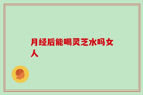 月经后能喝灵芝水吗女人