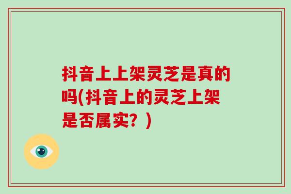 抖音上上架灵芝是真的吗(抖音上的灵芝上架是否属实?)-第1张图片-灵芝大师 抖音上上架灵芝是真的吗(抖音上的灵芝上架是否属实?)-第1张图片-灵芝大师