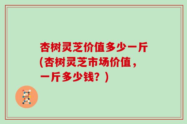 杏树灵芝价值多少一斤(杏树灵芝市场价值，一斤多少钱？)