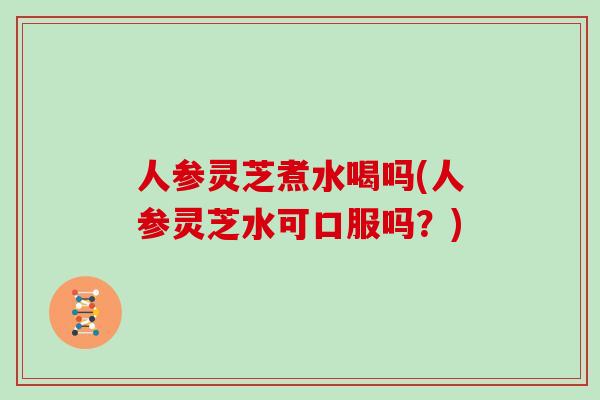 人参灵芝煮水喝吗(人参灵芝水可口服吗？)