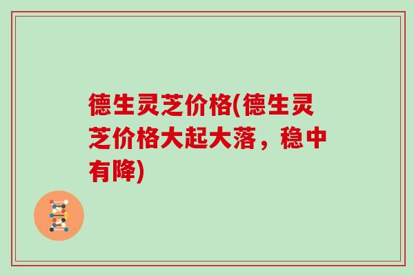 德生灵芝价格(德生灵芝价格大起大落，稳中有降)