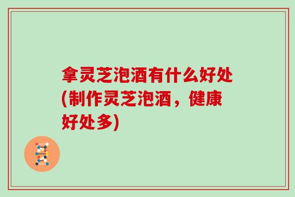 拿灵芝泡酒有什么好处(制作灵芝泡酒，健康好处多)